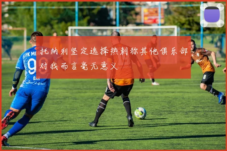 托纳利坚定选择热刺称其他俱乐部对我而言毫无意义