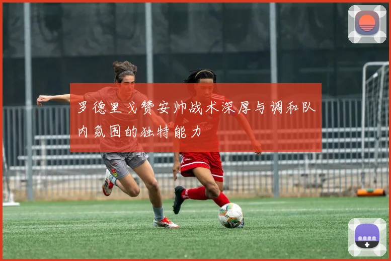 罗德里戈赞安帅战术深厚与调和队内氛围的独特能力