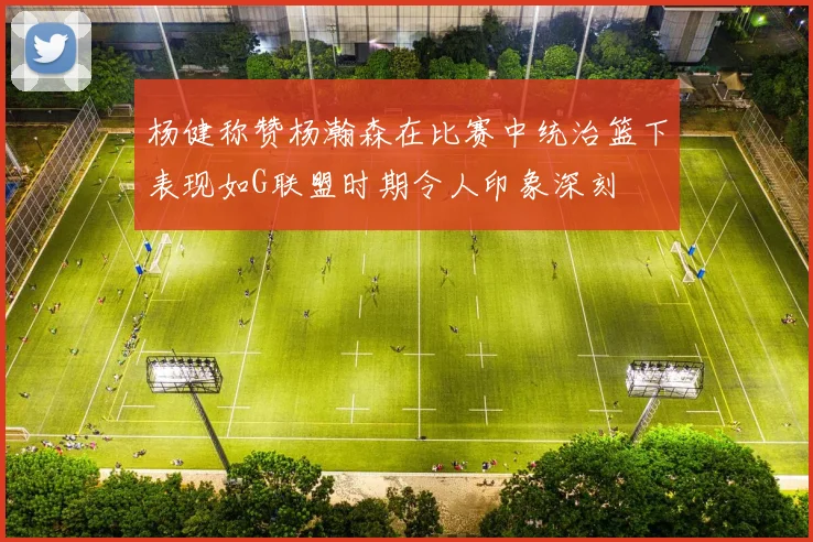 杨健称赞杨瀚森在比赛中统治篮下表现如G联盟时期令人印象深刻