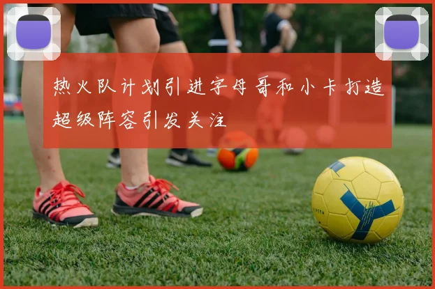 热火队计划引进字母哥和小卡打造超级阵容引发关注