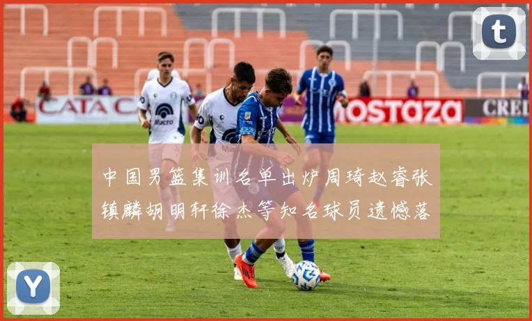中国男篮集训名单出炉周琦赵睿张镇麟胡明轩徐杰等知名球员遗憾落选