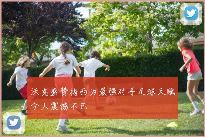 沃克盛赞梅西为最强对手足球天赋令人震撼不已