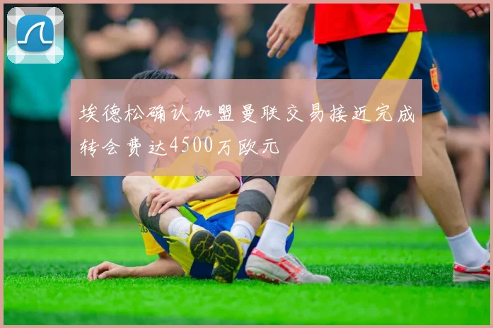 埃德松确认加盟曼联交易接近完成转会费达4500万欧元