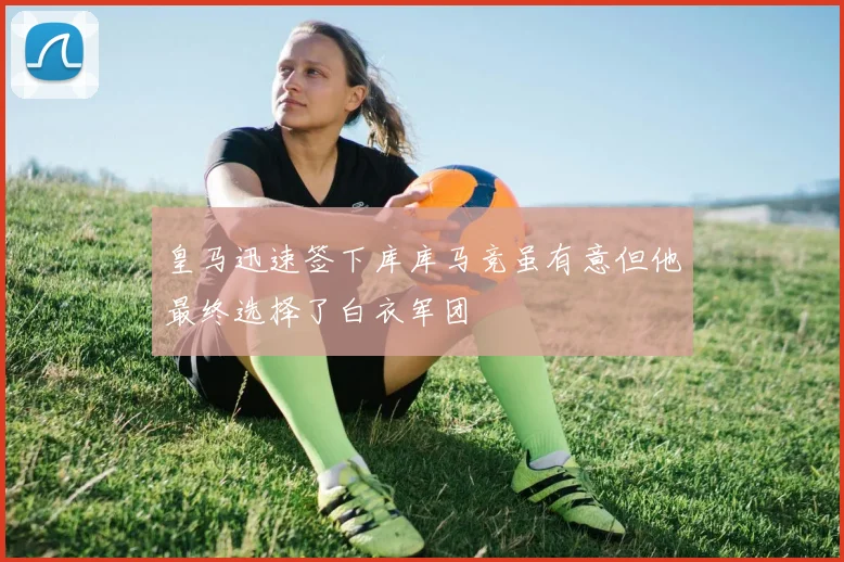 皇马迅速签下库库马竞虽有意但他最终选择了白衣军团
