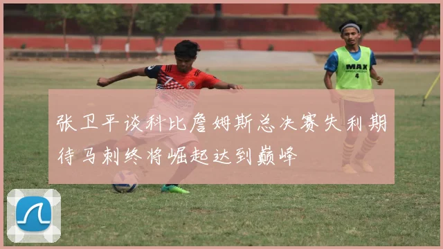 张卫平谈科比詹姆斯总决赛失利期待马刺终将崛起达到巅峰