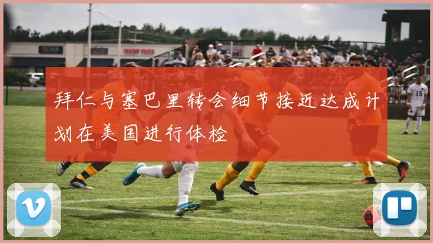 拜仁与塞巴里转会细节接近达成计划在美国进行体检