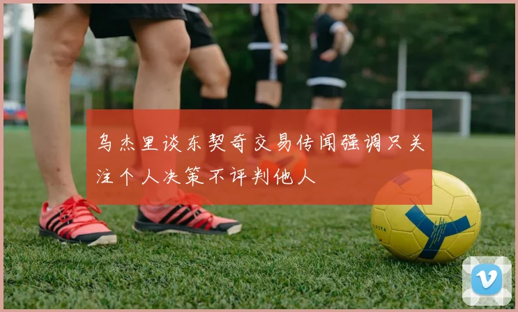 乌杰里谈东契奇交易传闻强调只关注个人决策不评判他人