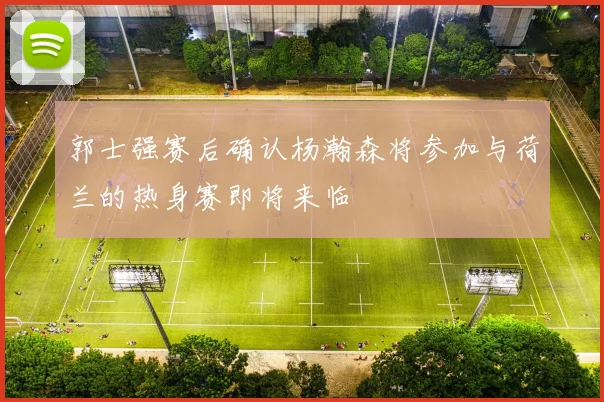 郭士强赛后确认杨瀚森将参加与荷兰的热身赛即将来临