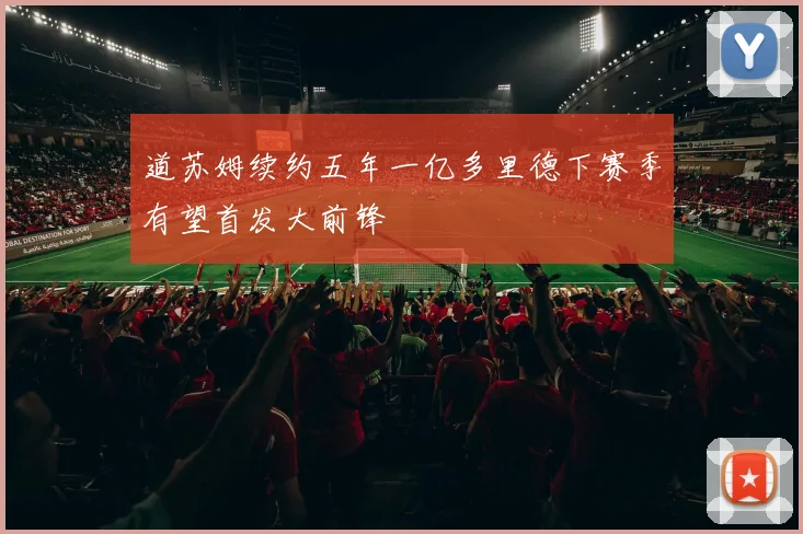 道苏姆续约五年一亿多里德下赛季有望首发大前锋