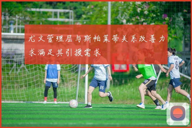 尤文管理层与斯帕莱蒂关系改善力求满足其引援需求