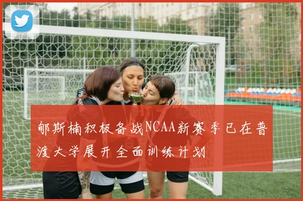 郇斯楠积极备战NCAA新赛季已在普渡大学展开全面训练计划