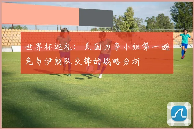 世界杯巡礼：美国力争小组第一避免与伊朗队交锋的战略分析